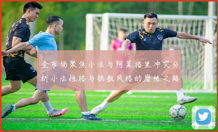 全市场聚焦小法与阿莱格里冲突分析小法性格与执教风格的磨练之路