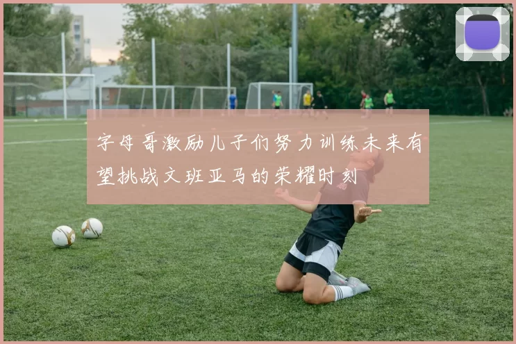 字母哥激励儿子们努力训练未来有望挑战文班亚马的荣耀时刻