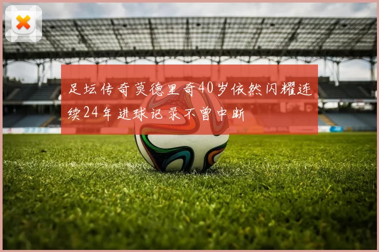 足坛传奇莫德里奇40岁依然闪耀连续24年进球记录不曾中断