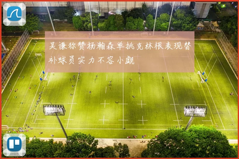 吴谦称赞杨瀚森单挑克林根表现替补球员实力不容小觑