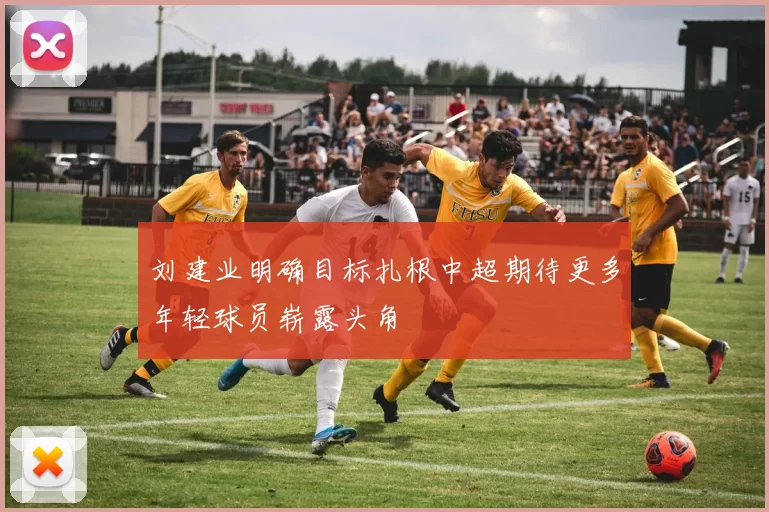 刘建业明确目标扎根中超期待更多年轻球员崭露头角
