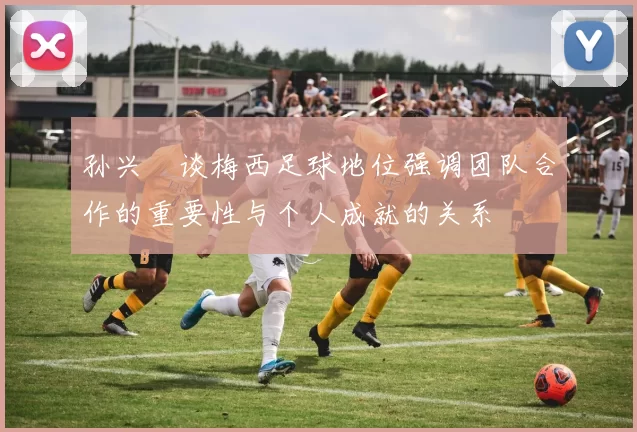 孙兴慜谈梅西足球地位强调团队合作的重要性与个人成就的关系