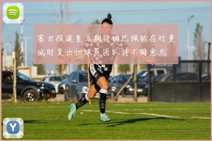 塞尔报道皇马期待姆巴佩能在对曼城时复出但球员团队持不同意见