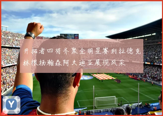 开拓者四将齐聚全明星赛利拉德克林根杨瀚森阿夫迪亚展现风采