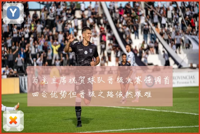马竞主席祝贺球队晋级决赛强调首回合优势但晋级之路依然艰难
