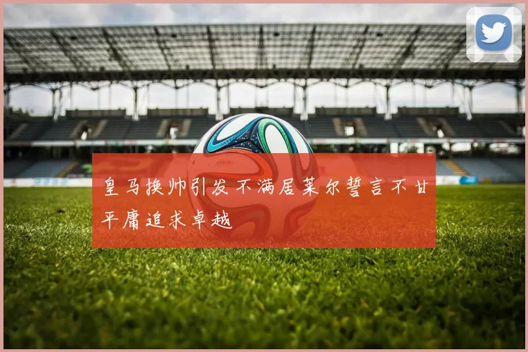 皇马换帅引发不满居莱尔誓言不甘平庸追求卓越
