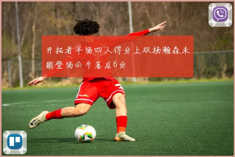 开拓者半场四人得分上双杨瀚森未能登场公牛落后6分