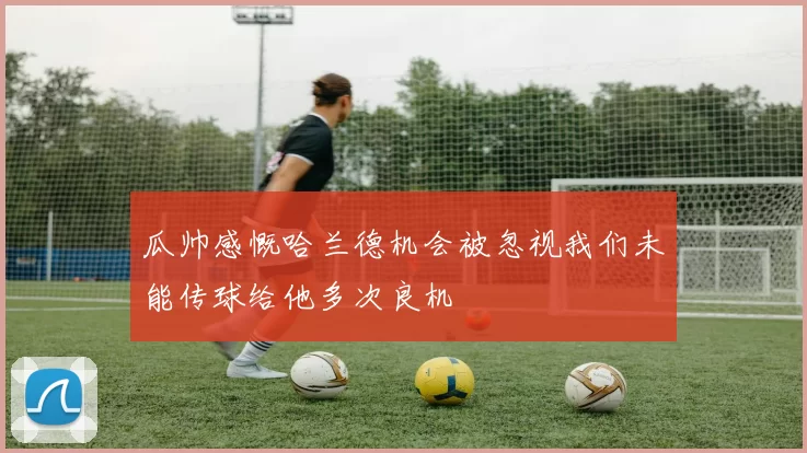 瓜帅感慨哈兰德机会被忽视我们未能传球给他多次良机