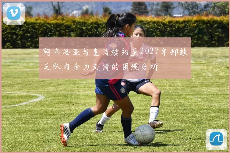 阿韦洛亚与皇马续约至2027年却缺乏队内全力支持的困境分析