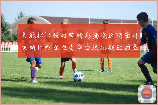 美冠杯16强对阵精彩揭晓迈阿密对决纳什维尔温哥华白浪挑战西雅图海湾人