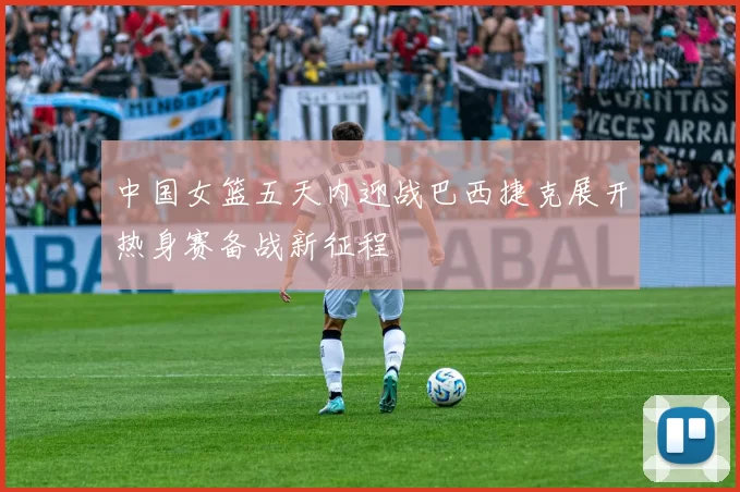 中国女篮五天内迎战巴西捷克展开热身赛备战新征程