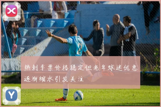 热刺季票价格稳定但老年球迷优惠逐渐缩水引发关注