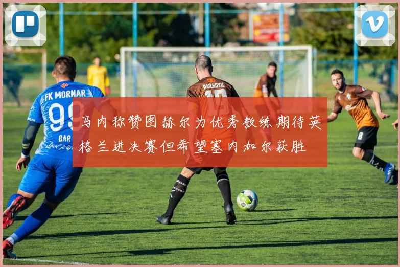 马内称赞图赫尔为优秀教练期待英格兰进决赛但希望塞内加尔获胜