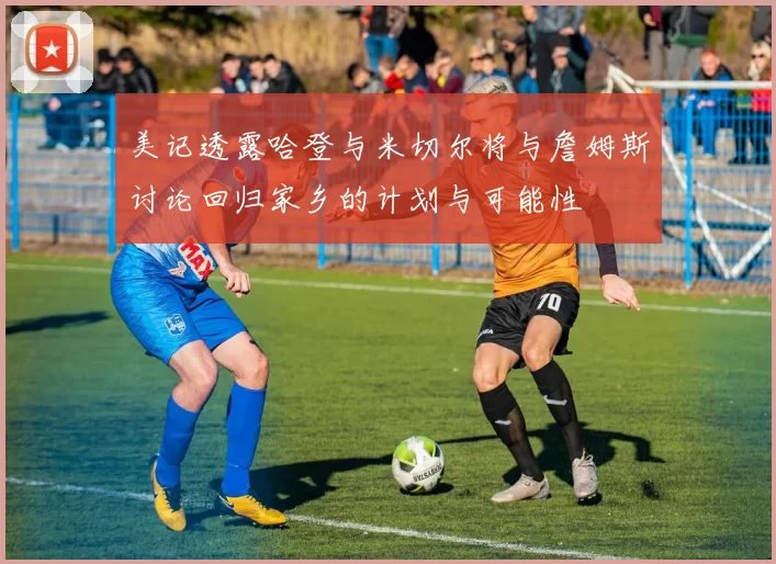 美记透露哈登与米切尔将与詹姆斯讨论回归家乡的计划与可能性