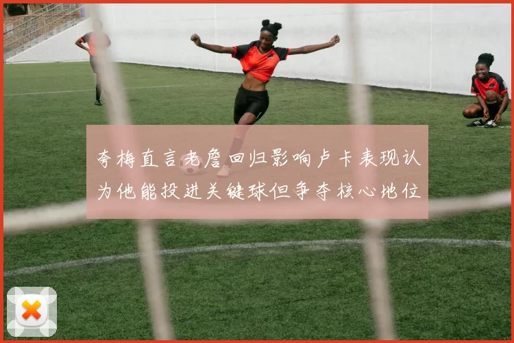 夸梅直言老詹回归影响卢卡表现认为他能投进关键球但争夺核心地位成阻碍