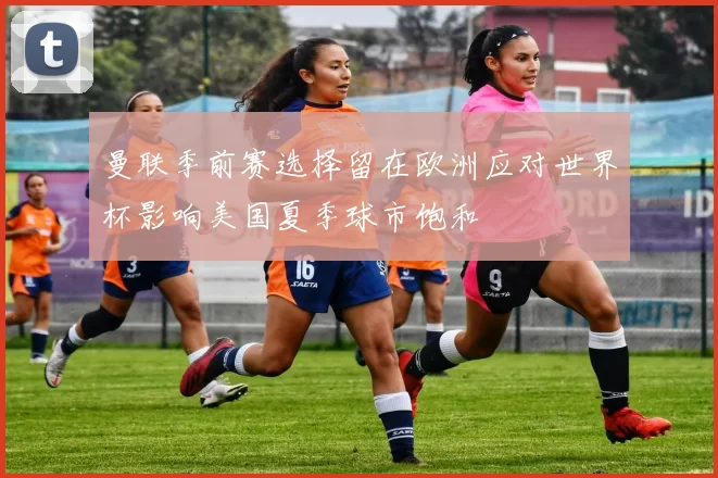 曼联季前赛选择留在欧洲应对世界杯影响美国夏季球市饱和