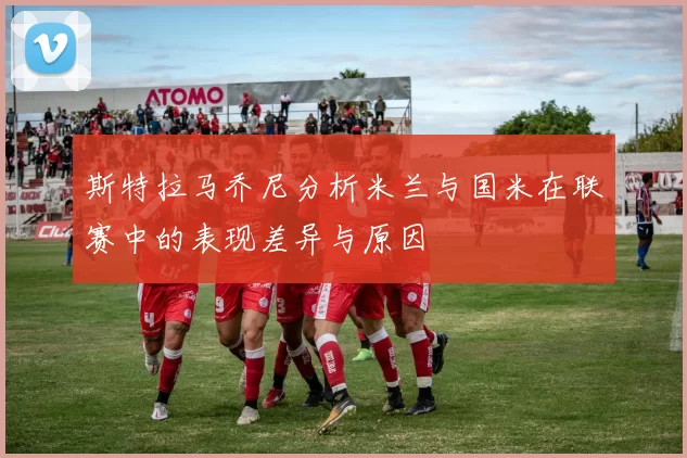 斯特拉马乔尼分析米兰与国米在联赛中的表现差异与原因